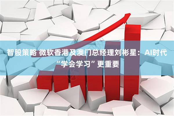 智股策略 微软香港及澳门总经理刘彬星：AI时代“学会学习”更重要