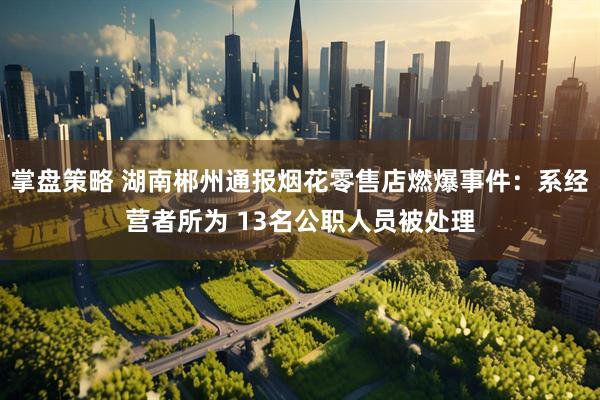 掌盘策略 湖南郴州通报烟花零售店燃爆事件：系经营者所为 13名公职人员被处理