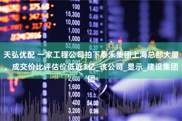 天弘优配 一家工程公司拍下泰禾集团上海总部大厦，成交价比评估价低近3亿_该公司_显示_建设集团
