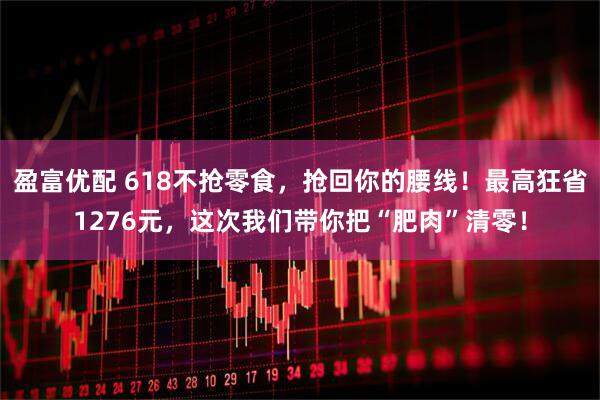 盈富优配 618不抢零食，抢回你的腰线！最高狂省1276元，这次我们带你把“肥肉”清零！