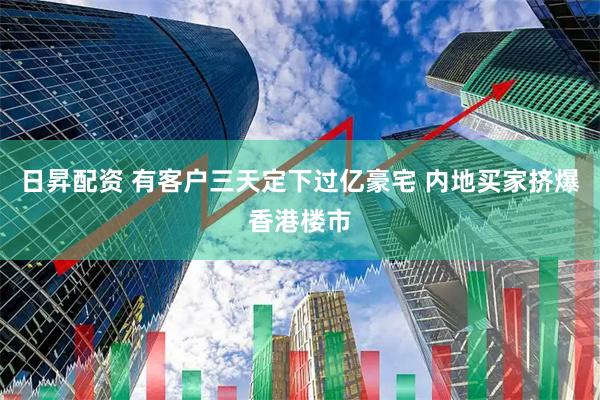日昇配资 有客户三天定下过亿豪宅 内地买家挤爆香港楼市