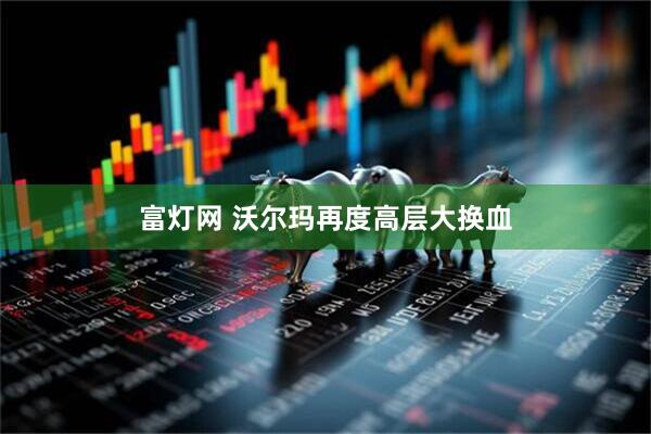 富灯网 沃尔玛再度高层大换血