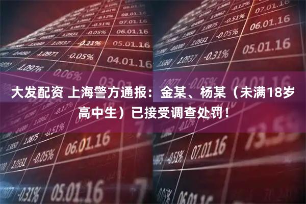 大发配资 上海警方通报：金某、杨某（未满18岁高中生）已接受调查处罚！