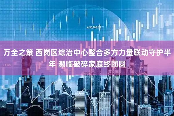 万全之策 西岗区综治中心整合多方力量联动守护半年 濒临破碎家庭终团圆