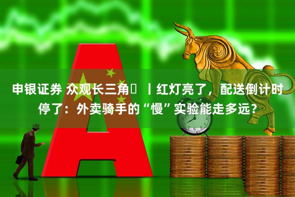 申银证券 众观长三角⑳丨红灯亮了，配送倒计时停了：外卖骑手的“慢”实验能走多远？