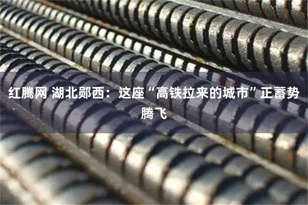 红腾网 湖北郧西：这座“高铁拉来的城市”正蓄势腾飞